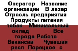 Оператор › Название организации ­ В-лазер › Отрасль предприятия ­ Продукты питания, табак › Минимальный оклад ­ 17 000 - Все города Работа » Вакансии   . Чувашия респ.,Порецкое. с.